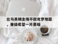 金年会体育-北马其顿主场不敌克罗地亚，晋级希望一片黑暗