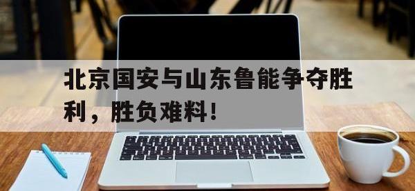 金年会下载-北京国安与山东鲁能争夺胜利，胜负难料！