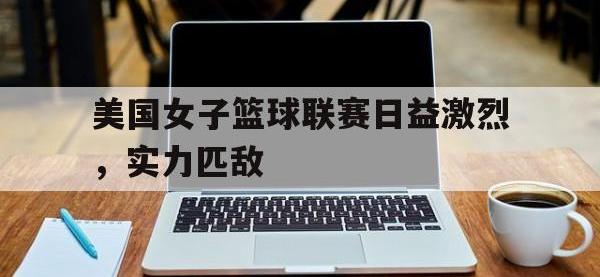 金年会下载-美国女子篮球联赛日益激烈，实力匹敌