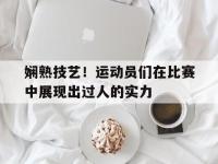 金年会体育-娴熟技艺！运动员们在比赛中展现出过人的实力
