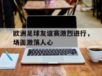 金年会体育-欧洲足球友谊赛激烈进行，场面激荡人心