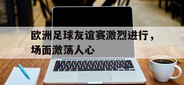 金年会体育-欧洲足球友谊赛激烈进行，场面激荡人心