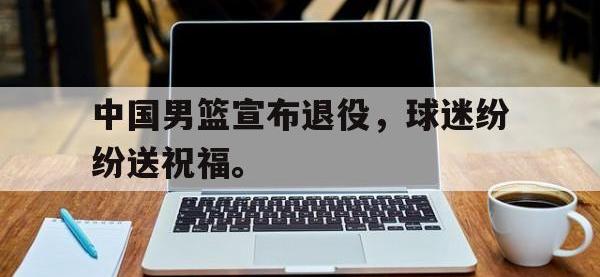 金年会下载-中国男篮宣布退役，球迷纷纷送祝福。