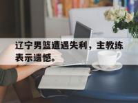 金年会体育-辽宁男篮遭遇失利，主教练表示遗憾。