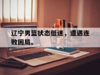 金年会体育-辽宁男篮状态低迷，遭遇连败困局。