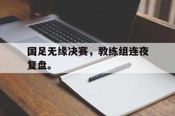 金年会下载-国足无缘决赛，教练组连夜复盘。
