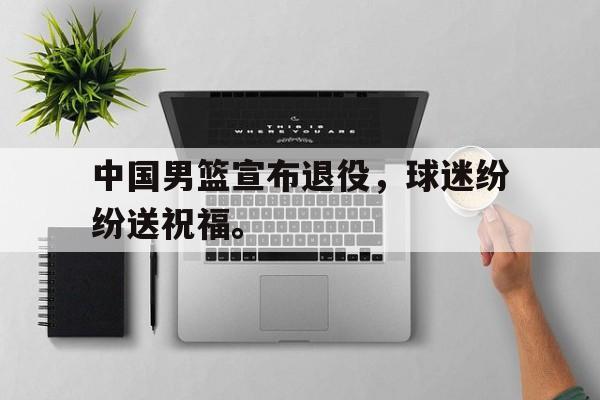 中国男篮宣布退役，球迷纷纷送祝福。