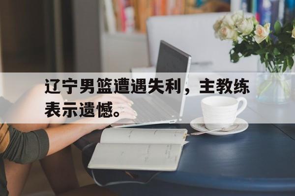 辽宁男篮遭遇失利，主教练表示遗憾。